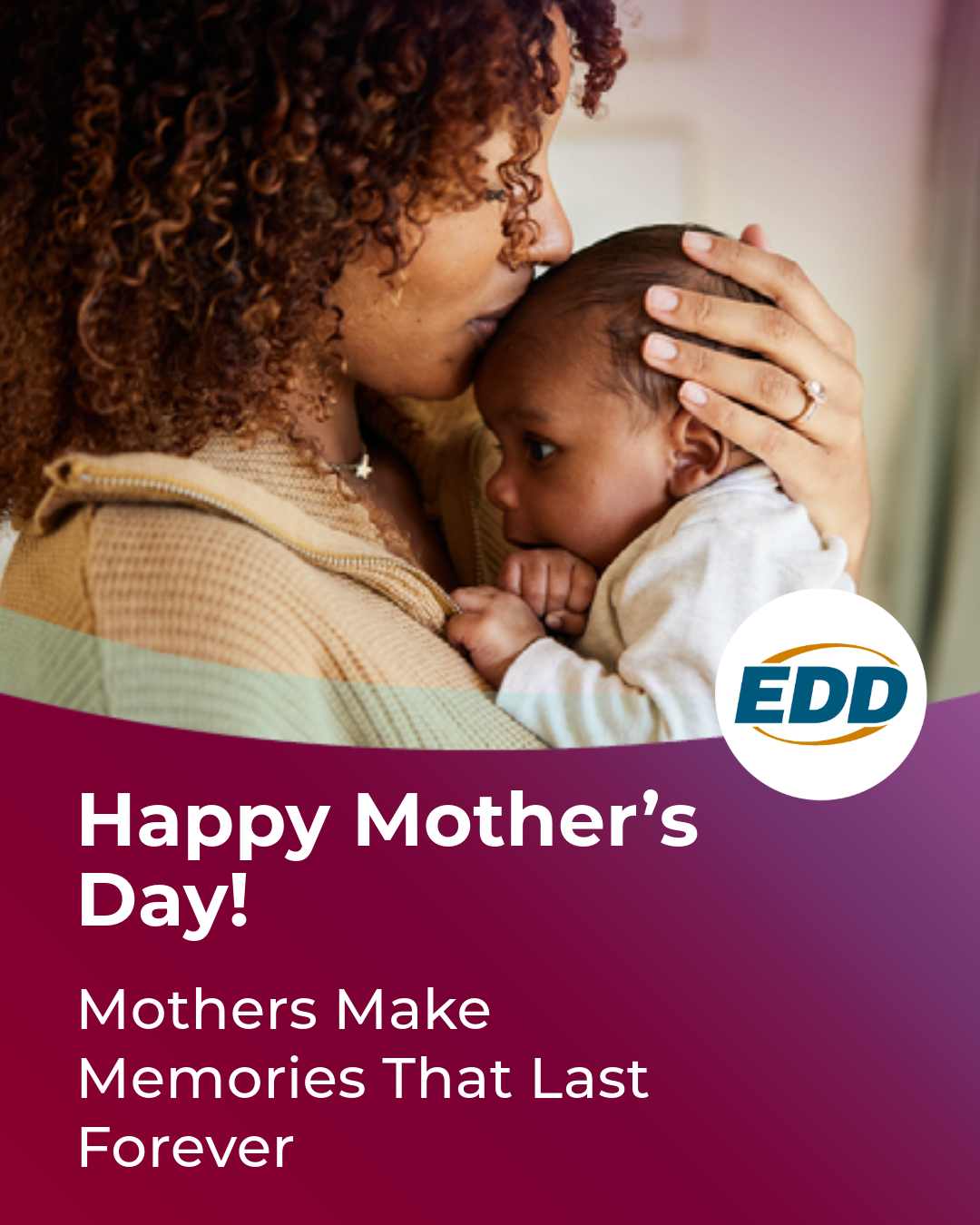 A mother embracing and kissing her baby on the forehead. Under the photo is the EDD logo and a slogan reading “Happy Mother’s Day! Mothers Make Memories that Last Forever.”