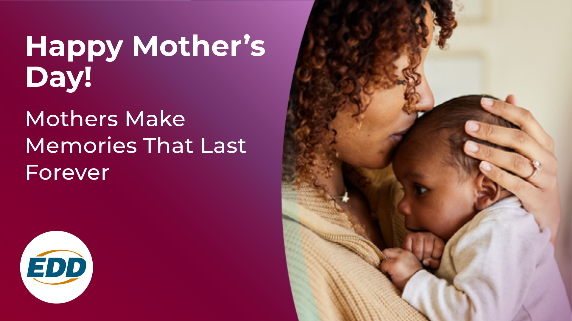 A mother embracing and kissing her baby on the forehead. Under the photo is the EDD logo and a slogan reading “Happy Mother’s Day! Mothers Make Memories that Last Forever.”